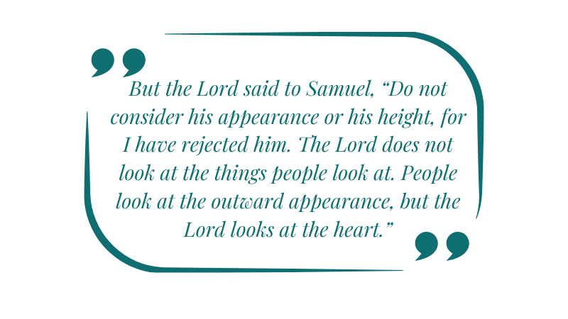 But the Lord said to Samuel, “Do not consider his appearance or his height, for I have rejected him. The Lord does not look at the things people look at. People look at the outward appearance, but the Lord looks at the heart.”