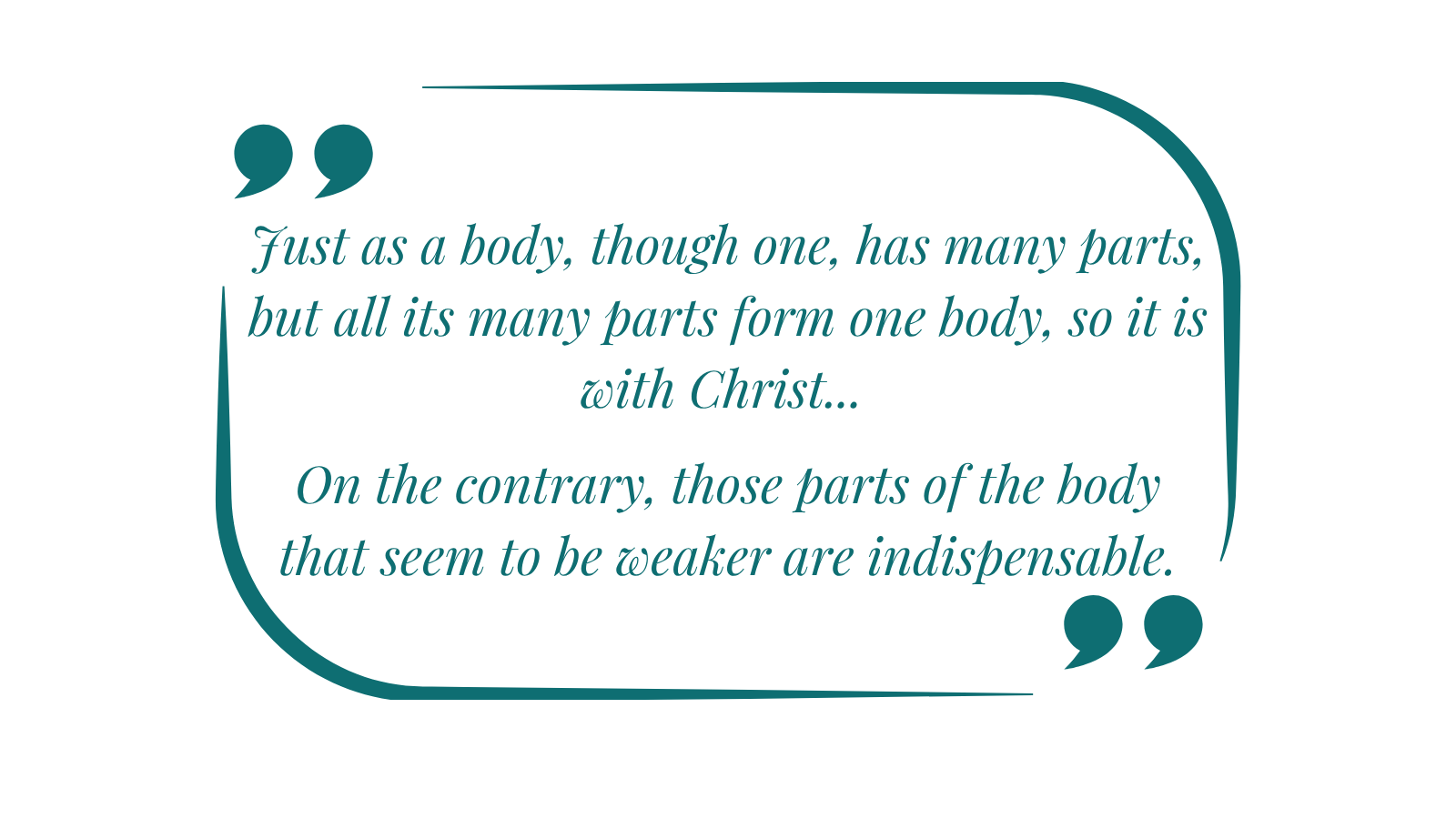 Just as a body, though one, has many parts, but all its many parts form one body, so it is with Christ. On the contrary, those parts of the body that seem to be weaker are indispensable.