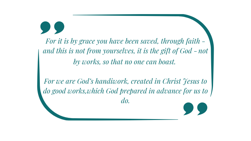 For it is by grace you have been saved, through faith—and this is not from yourselves, it is the gift of God— not by works, so that no one can boast. For we are God’s handiwork, created in Christ Jesus to do good works, which God prepared in advance for us to do.